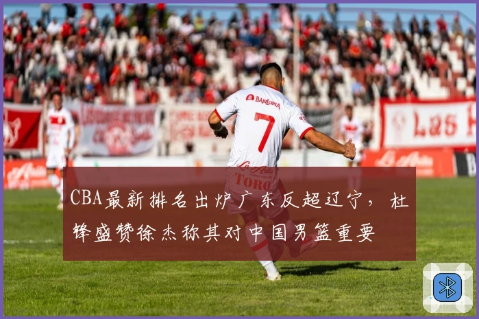 CBA最新排名出炉广东反超辽宁，杜锋盛赞徐杰称其对中国男篮重要