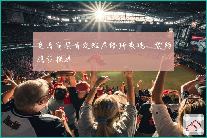 皇马高层肯定维尼修斯表现，续约稳步推进