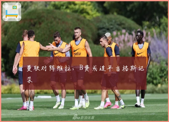 曼联对阵维拉，B费或追平吉格斯记录