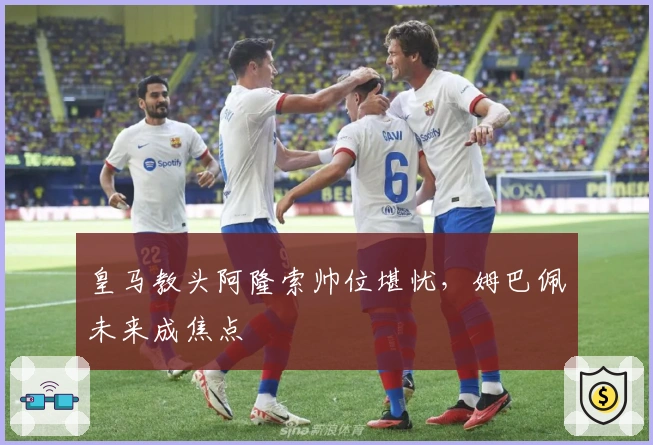 皇马教头阿隆索帅位堪忧，姆巴佩未来成焦点