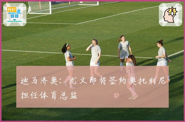 迪马济奥：尤文即将签约奥托利尼担任体育总监