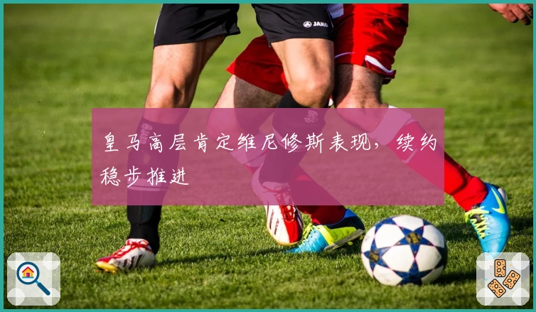 皇马高层肯定维尼修斯表现，续约稳步推进