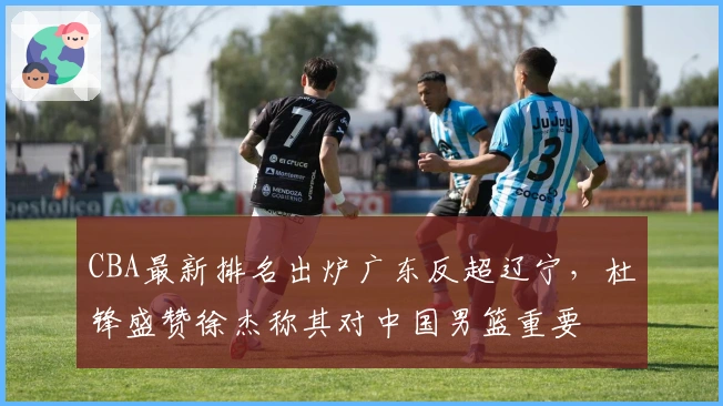 CBA最新排名出炉广东反超辽宁，杜锋盛赞徐杰称其对中国男篮重要