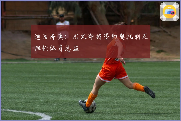 迪马济奥：尤文即将签约奥托利尼担任体育总监