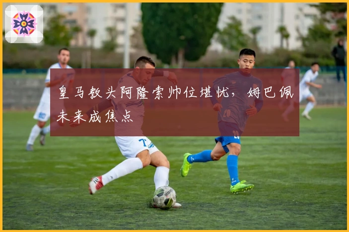 皇马教头阿隆索帅位堪忧，姆巴佩未来成焦点